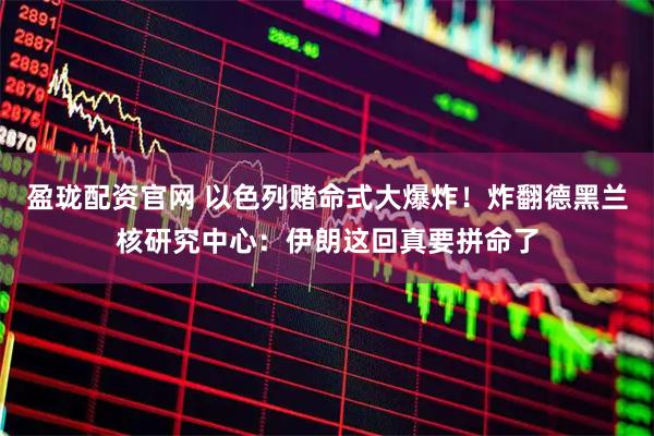 盈珑配资官网 以色列赌命式大爆炸！炸翻德黑兰核研究中心：伊朗这回真要拼命了