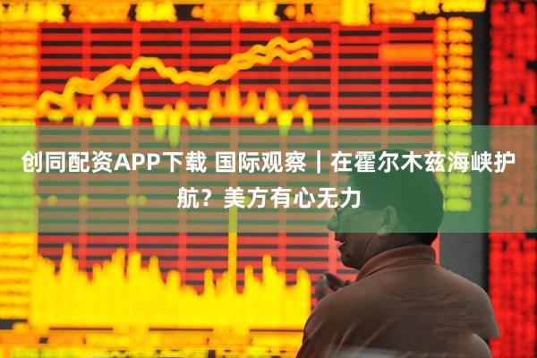 创同配资APP下载 国际观察｜在霍尔木兹海峡护航？美方有心无力