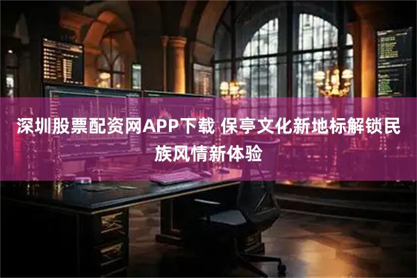 深圳股票配资网APP下载 保亭文化新地标解锁民族风情新体验