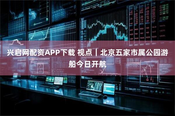 兴启网配资APP下载 视点｜北京五家市属公园游船今日开航