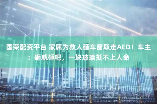 国荣配资平台 家属为救人砸车窗取走AED！车主：砸就砸吧，一块玻璃抵不上人命
