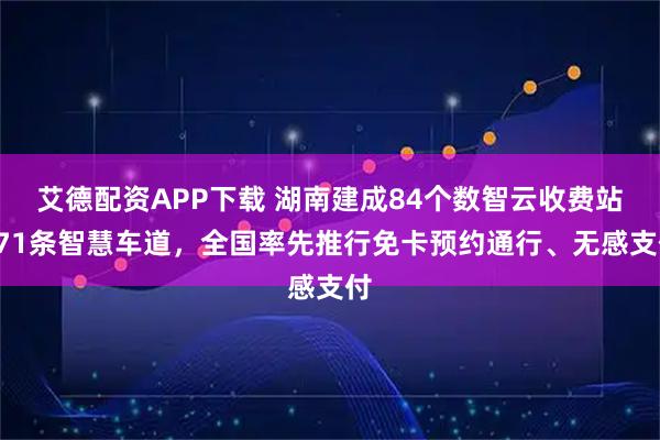 艾德配资APP下载 湖南建成84个数智云收费站671条智慧车道,全国率先推行免卡预约通行、无感支付