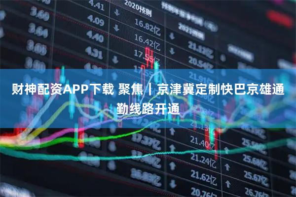 财神配资APP下载 聚焦｜京津冀定制快巴京雄通勤线路开通