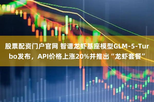 股票配资门户官网 智谱龙虾基座模型GLM-5-Turbo发布，API价格上涨20%并推出“龙虾套餐”