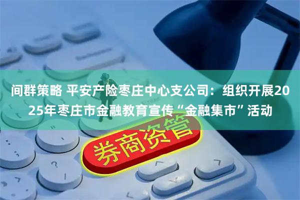 间群策略 平安产险枣庄中心支公司:组织开展2025年枣庄市金融教育宣传“金融集市”活动