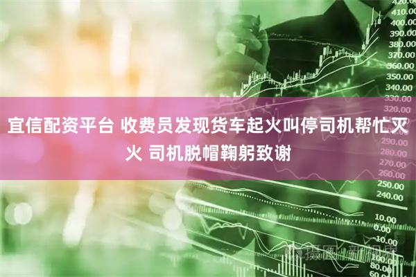 宜信配资平台 收费员发现货车起火叫停司机帮忙灭火 司机脱帽鞠躬致谢