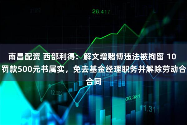 南昌配资 西部利得：解文增赌博违法被拘留 10 日罚款500元书属实，免去基金经理职务并解除劳动合同