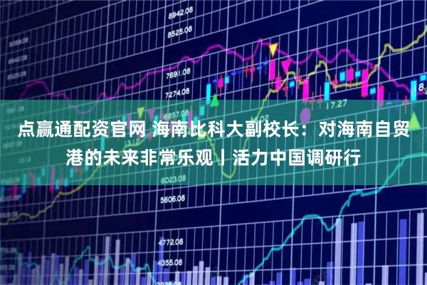 点赢通配资官网 海南比科大副校长：对海南自贸港的未来非常乐观丨活力中国调研行