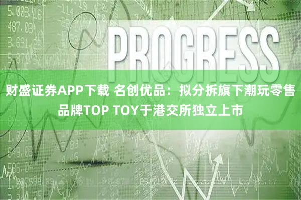 财盛证券APP下载 名创优品：拟分拆旗下潮玩零售品牌TOP TOY于港交所独立上市