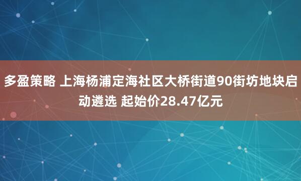 多盈策略 上海杨浦定海社区大桥街道90街坊地块启动遴选 起始价28.47亿元