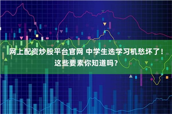 网上配资炒股平台官网 中学生选学习机愁坏了！这些要素你知道吗？