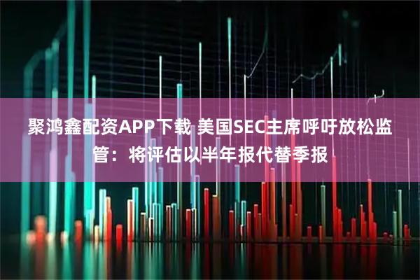 聚鸿鑫配资APP下载 美国SEC主席呼吁放松监管：将评估以半年报代替季报