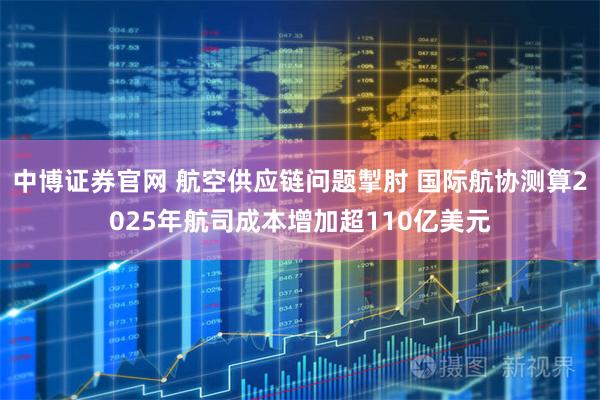 中博证券官网 航空供应链问题掣肘 国际航协测算2025年航司成本增加超110亿美元