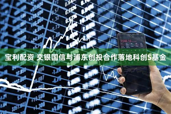 宝利配资 交银国信与浦东创投合作落地科创S基金