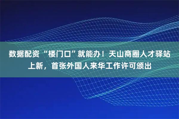 数据配资 “楼门口”就能办！天山商圈人才驿站上新，首张外国人来华工作许可颁出