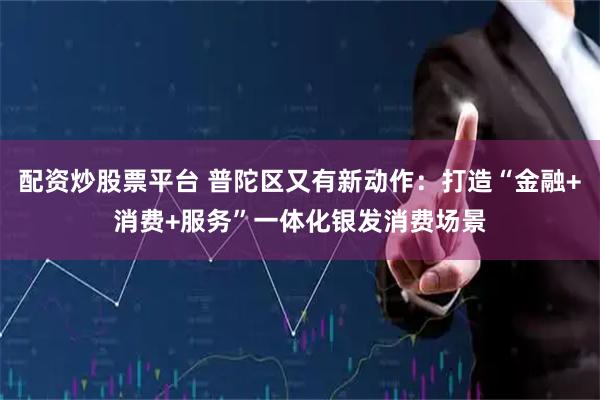 配资炒股票平台 普陀区又有新动作：打造“金融+消费+服务”一体化银发消费场景