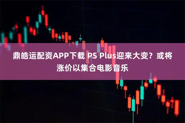 鼎皓运配资APP下载 PS Plus迎来大变？或将涨价以集合电影音乐