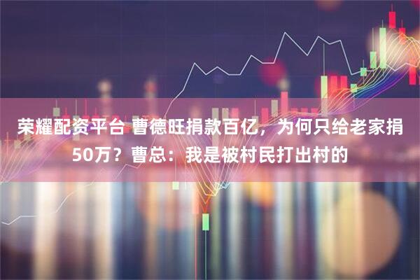 荣耀配资平台 曹德旺捐款百亿，为何只给老家捐50万？曹总：我是被村民打出村的