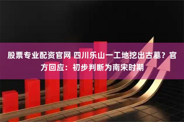 股票专业配资官网 四川乐山一工地挖出古墓？官方回应：初步判断为南宋时期