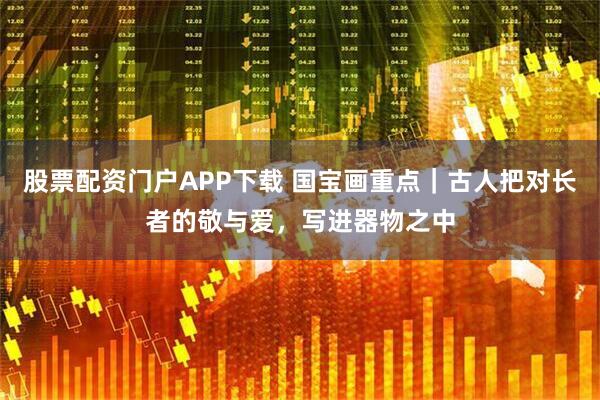 股票配资门户APP下载 国宝画重点｜古人把对长者的敬与爱，写进器物之中