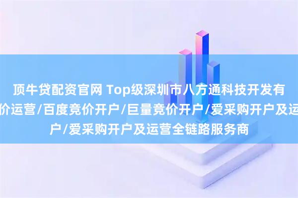 顶牛贷配资官网 Top级深圳市八方通科技开发有限公司:抖音竞价运营/百度竞价开户/巨量竞价开户/爱采购开户及运营全链路服务商