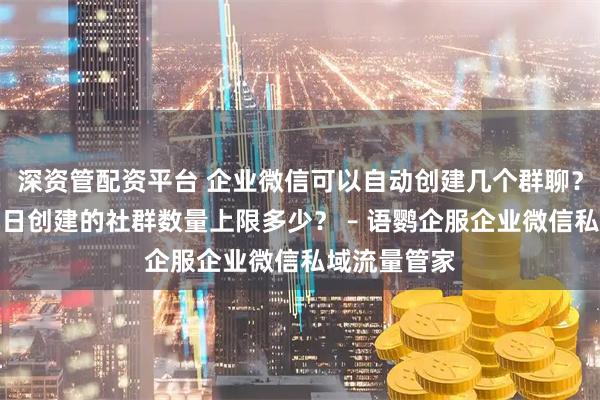 深资管配资平台 企业微信可以自动创建几个群聊？企业微信每日创建的社群数量上限多少？ – 语鹦企服企业微信私域流量管家