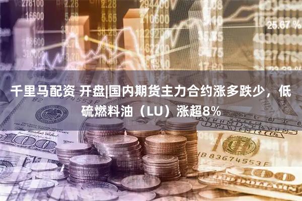 千里马配资 开盘|国内期货主力合约涨多跌少，低硫燃料油（LU）涨超8%