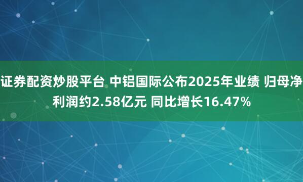 证券配资炒股平台 中铝国际公布2025年业绩 归母净利润约2.58亿元 同比增长16.47%