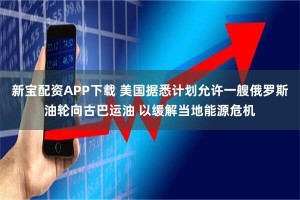 新宝配资APP下载 美国据悉计划允许一艘俄罗斯油轮向古巴运油 以缓解当地能源危机