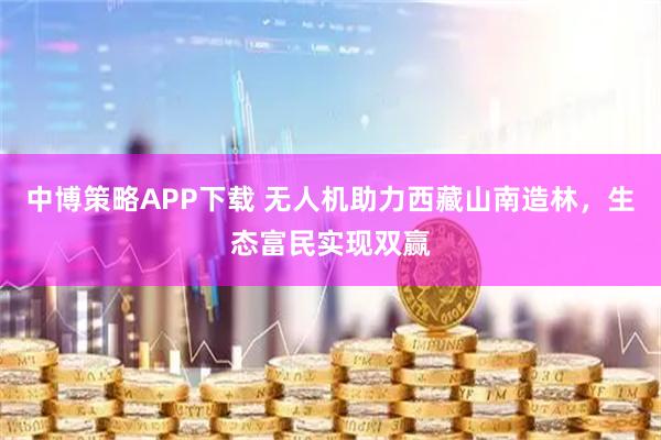 中博策略APP下载 无人机助力西藏山南造林，生态富民实现双赢