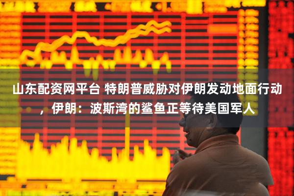 山东配资网平台 特朗普威胁对伊朗发动地面行动，伊朗：波斯湾的鲨鱼正等待美国军人