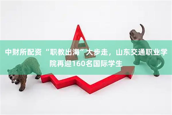 中财所配资 “职教出海”大步走，山东交通职业学院再迎160名国际学生