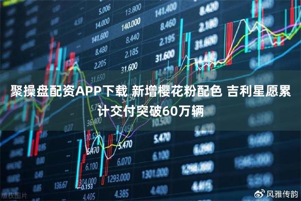 聚操盘配资APP下载 新增樱花粉配色 吉利星愿累计交付突破60万辆
