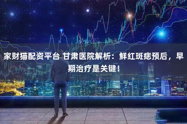 家财猫配资平台 甘肃医院解析：鲜红斑痣预后，早期治疗是关键！