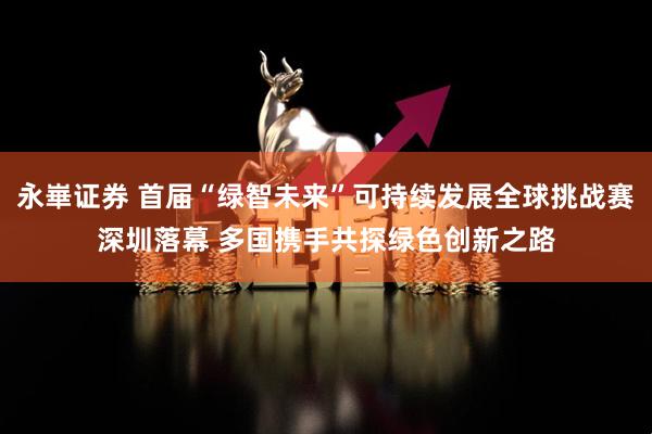 永崋证券 首届“绿智未来”可持续发展全球挑战赛深圳落幕 多国携手共探绿色创新之路