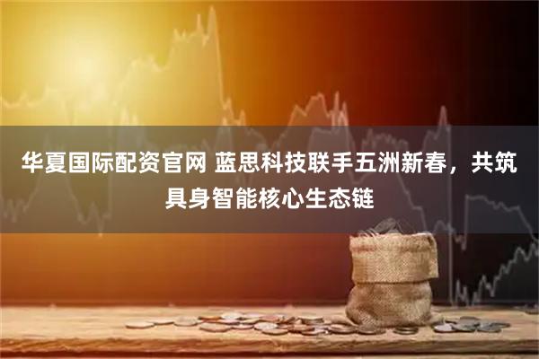 华夏国际配资官网 蓝思科技联手五洲新春，共筑具身智能核心生态链