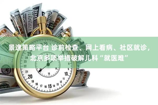 景逸策略平台 诊前检查、网上看病、社区就诊，北京多项举措破解儿科“就医难”