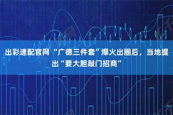 出彩速配官网 “广德三件套”爆火出圈后，当地提出“要大胆敲门招商”