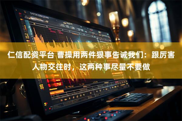 仁信配资平台 曹操用两件狠事告诫我们：跟厉害人物交往时，这两种事尽量不要做