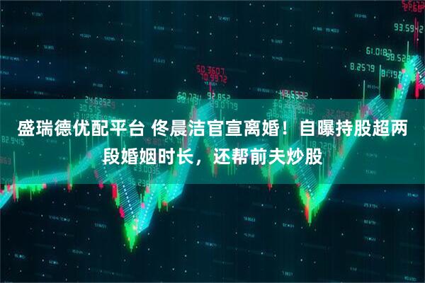 盛瑞德优配平台 佟晨洁官宣离婚！自曝持股超两段婚姻时长，还帮前夫炒股
