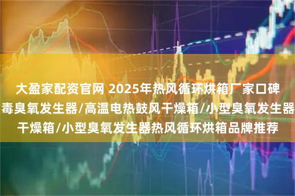 大盈家配资官网 2025年热风循环烘箱厂家口碑分析分析出炉，空间消毒臭氧发生器/高温电热鼓风干燥箱/小型臭氧发生器热风循环烘箱品牌推荐