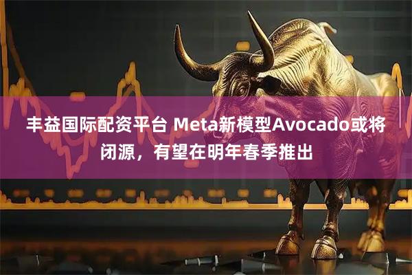丰益国际配资平台 Meta新模型Avocado或将闭源,有望在明年春季推出