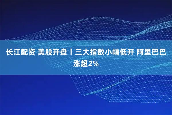 长江配资 美股开盘丨三大指数小幅低开 阿里巴巴涨超2%