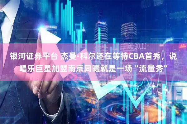 银河证券平台 杰曼·科尔还在等待CBA首秀，说唱乐巨星加盟南京同曦就是一场“流量秀”