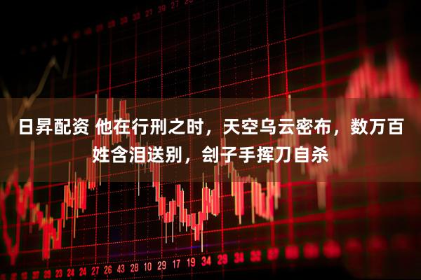 日昇配资 他在行刑之时，天空乌云密布，数万百姓含泪送别，刽子手挥刀自杀
