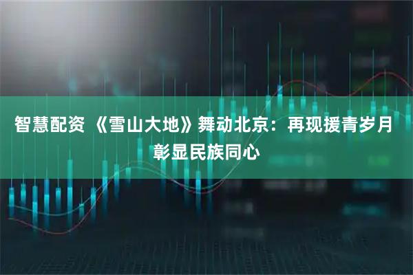 智慧配资 《雪山大地》舞动北京：再现援青岁月 彰显民族同心