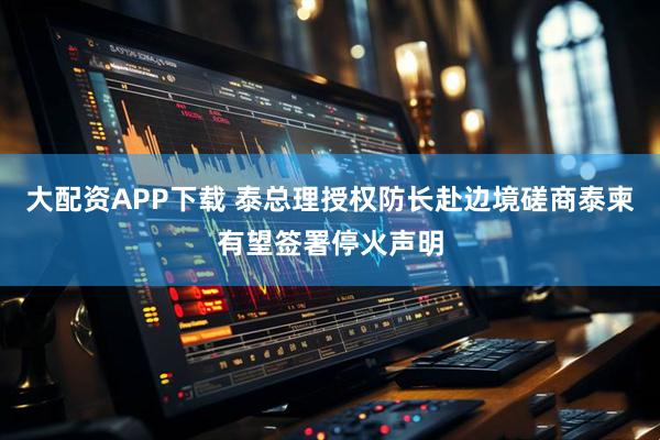 大配资APP下载 泰总理授权防长赴边境磋商　泰柬有望签署停火声明