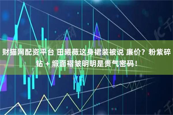财猫网配资平台 田曦薇这身裙装被说 廉价？粉紫碎钻 + 缎面褶皱明明是贵气密码！