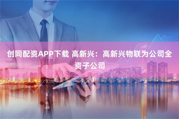 创同配资APP下载 高新兴：高新兴物联为公司全资子公司