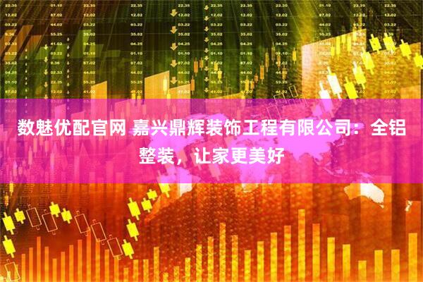 数魅优配官网 嘉兴鼎辉装饰工程有限公司：全铝整装，让家更美好